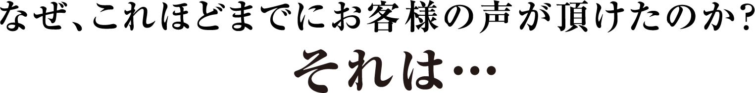 なぜ、これほどまでにお客様の声が頂けたのか？それは…